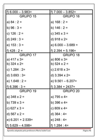 f) 6.000 – 3.983= f) 7.000 – 3.852=
GRUPO 15
a) 84 : 2 =
b) 96 : 3 =
c) 126 : 2 =
d) 249 : 3 =
e) 153 : 3 =
f) 428 : 2 =
GRUPO 16
a) 168 : 2 =
b) 146 : 2 =
c) 345 x 3 =
d) 918 x 2=
e) 6.000 – 3.689 =
f) 2.394 + 5.196=
GRUPO 17
a) 417 x 3=
b) 324 x 2=
c) 1.284 : 2=
d) 3.693 : 3=
e) 1.648 : 2 =
f) 6.396 : 3 =
GRUPO 18
a) 806 x 3=
b) 524 x 2 =
c) 2.618 x 3=
d) 3.394 x 2=
e) 9.561 – 6.207=
f) 3.384 + 2437=
GRUPO 19
a) 348 x 2 =
b) 739 x 3 =
c) 627 x 3 =
d) 567 x 2 =
e) 6.201 + 2.539=
f) 5.629 – 4.598=
GRUPO 20
a) 795 x 4=
b) 396 x 4=
c) 809 x 4=
d) 364 : 4=
e) 248 : 4=
f) 1.284 : 4=
Apostila adaptada pela professora Maria Izabel Luiz Página 46
 
