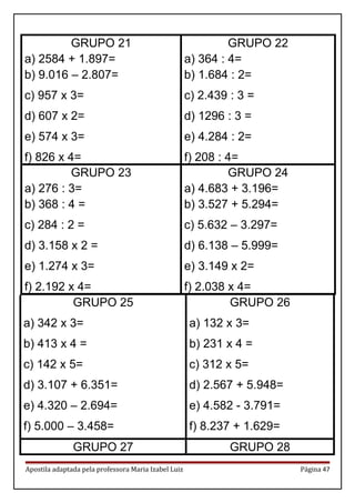 GRUPO 21
a) 2584 + 1.897=
b) 9.016 – 2.807=
c) 957 x 3=
d) 607 x 2=
e) 574 x 3=
f) 826 x 4=
GRUPO 22
a) 364 : 4=
b) 1.684 : 2=
c) 2.439 : 3 =
d) 1296 : 3 =
e) 4.284 : 2=
f) 208 : 4=
GRUPO 23
a) 276 : 3=
b) 368 : 4 =
c) 284 : 2 =
d) 3.158 x 2 =
e) 1.274 x 3=
f) 2.192 x 4=
GRUPO 24
a) 4.683 + 3.196=
b) 3.527 + 5.294=
c) 5.632 – 3.297=
d) 6.138 – 5.999=
e) 3.149 x 2=
f) 2.038 x 4=
GRUPO 25
a) 342 x 3=
b) 413 x 4 =
c) 142 x 5=
d) 3.107 + 6.351=
e) 4.320 – 2.694=
f) 5.000 – 3.458=
GRUPO 26
a) 132 x 3=
b) 231 x 4 =
c) 312 x 5=
d) 2.567 + 5.948=
e) 4.582 - 3.791=
f) 8.237 + 1.629=
GRUPO 27 GRUPO 28
Apostila adaptada pela professora Maria Izabel Luiz Página 47
 