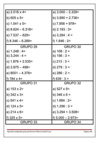 a) 2.016 x 4=
b) 605 x 5=
c) 1.541 x 5=
d) 8.624 – 6.318=
e) 7.537 – 629=
f) 8.346 – 6.289=
a) 3.000 – 2.329=
b) 3.890 + 2.736=
c) 7.856 + 978=
d) 2.193 : 3=
e) 3.284 : 4 =
f) 1.846 : 2=
GRUPO 29
a) 1.248 : 4=
b) 3.244 : 4 =
c) 1.876 + 2.535=
d) 3.975 – 498=
e) 8001 – 4.376=
f) 784 x 4=
GRUPO 30
a) 108 : 2 =
b) 156 : 3 =
c) 213 : 3 =
d) 279 : 3 =
e) 286 : 2 =
f) 639 : 3 =
GRUPO 31
a) 153 x 2=
b) 342 x 3=
c) 541 x 4=
d) 124 x 5=
e) 214 x 6=
f) 325 x 5=
GRUPO 32
a) 527 x 5=
b) 346 x 6 =
c) 1.684 : 2=
d) 1.296 : 3 =
e) 3.294 + 3.508=
f) 5.000 – 2.973=
GRUPO 33 GRUPO 34
Apostila adaptada pela professora Maria Izabel Luiz Página 48
 