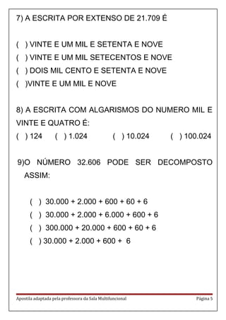 7) A ESCRITA POR EXTENSO DE 21.709 É
( ) VINTE E UM MIL E SETENTA E NOVE
( ) VINTE E UM MIL SETECENTOS E NOVE
( ) DOIS MIL CENTO E SETENTA E NOVE
( )VINTE E UM MIL E NOVE
8) A ESCRITA COM ALGARISMOS DO NUMERO MIL E
VINTE E QUATRO É:
( ) 124 ( ) 1.024 ( ) 10.024 ( ) 100.024
9)O NÚMERO 32.606 PODE SER DECOMPOSTO
ASSIM:
( ) 30.000 + 2.000 + 600 + 60 + 6
( ) 30.000 + 2.000 + 6.000 + 600 + 6
( ) 300.000 + 20.000 + 600 + 60 + 6
( ) 30.000 + 2.000 + 600 + 6
Apostila adaptada pela professora da Sala Multifuncional Página 5
 