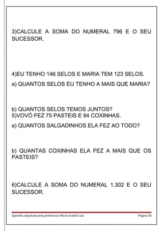 3)CALCULE A SOMA DO NUMERAL 796 E O SEU
SUCESSOR.
4)EU TENHO 146 SELOS E MARIA TEM 123 SELOS.
a) QUANTOS SELOS EU TENHO A MAIS QUE MARIA?
b) QUANTOS SELOS TEMOS JUNTOS?
5)VOVÓ FEZ 75 PASTEIS E 94 COXINHAS.
a) QUANTOS SALGADINHOS ELA FEZ AO TODO?
b) QUANTAS COXINHAS ELA FEZ A MAIS QUE OS
PASTEIS?
6)CALCULE A SOMA DO NUMERAL 1.302 E O SEU
SUCESSOR.
Apostila adaptada pela professora Maria Izabel Luiz Página 50
 