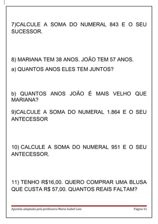 7)CALCULE A SOMA DO NUMERAL 843 E O SEU
SUCESSOR.
8) MARIANA TEM 38 ANOS. JOÃO TEM 57 ANOS.
a) QUANTOS ANOS ELES TEM JUNTOS?
b) QUANTOS ANOS JOÃO É MAIS VELHO QUE
MARIANA?
9)CALCULE A SOMA DO NUMERAL 1.864 E O SEU
ANTECESSOR
10) CALCULE A SOMA DO NUMERAL 951 E O SEU
ANTECESSOR.
11) TENHO R$16,00. QUERO COMPRAR UMA BLUSA
QUE CUSTA R$ 57,00. QUANTOS REAIS FALTAM?
Apostila adaptada pela professora Maria Izabel Luiz Página 51
 