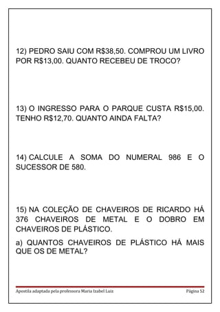 12) PEDRO SAIU COM R$38,50. COMPROU UM LIVRO
POR R$13,00. QUANTO RECEBEU DE TROCO?
13) O INGRESSO PARA O PARQUE CUSTA R$15,00.
TENHO R$12,70. QUANTO AINDA FALTA?
14) CALCULE A SOMA DO NUMERAL 986 E O
SUCESSOR DE 580.
15) NA COLEÇÃO DE CHAVEIROS DE RICARDO HÁ
376 CHAVEIROS DE METAL E O DOBRO EM
CHAVEIROS DE PLÁSTICO.
a) QUANTOS CHAVEIROS DE PLÁSTICO HÁ MAIS
QUE OS DE METAL?
Apostila adaptada pela professora Maria Izabel Luiz Página 52
 