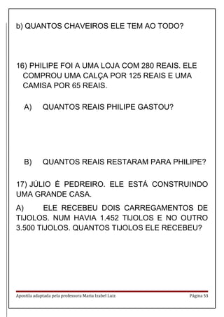 b) QUANTOS CHAVEIROS ELE TEM AO TODO?
16) PHILIPE FOI A UMA LOJA COM 280 REAIS. ELE
COMPROU UMA CALÇA POR 125 REAIS E UMA
CAMISA POR 65 REAIS.
A) QUANTOS REAIS PHILIPE GASTOU?
B) QUANTOS REAIS RESTARAM PARA PHILIPE?
17) JÚLIO É PEDREIRO. ELE ESTÁ CONSTRUINDO
UMA GRANDE CASA.
A) ELE RECEBEU DOIS CARREGAMENTOS DE
TIJOLOS. NUM HAVIA 1.452 TIJOLOS E NO OUTRO
3.500 TIJOLOS. QUANTOS TIJOLOS ELE RECEBEU?
Apostila adaptada pela professora Maria Izabel Luiz Página 53
 