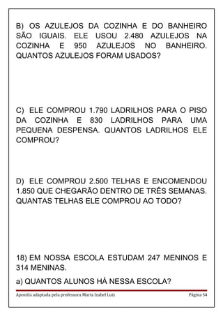 B) OS AZULEJOS DA COZINHA E DO BANHEIRO
SÃO IGUAIS. ELE USOU 2.480 AZULEJOS NA
COZINHA E 950 AZULEJOS NO BANHEIRO.
QUANTOS AZULEJOS FORAM USADOS?
C) ELE COMPROU 1.790 LADRILHOS PARA O PISO
DA COZINHA E 830 LADRILHOS PARA UMA
PEQUENA DESPENSA. QUANTOS LADRILHOS ELE
COMPROU?
D) ELE COMPROU 2.500 TELHAS E ENCOMENDOU
1.850 QUE CHEGARÃO DENTRO DE TRÊS SEMANAS.
QUANTAS TELHAS ELE COMPROU AO TODO?
18) EM NOSSA ESCOLA ESTUDAM 247 MENINOS E
314 MENINAS.
a) QUANTOS ALUNOS HÁ NESSA ESCOLA?
Apostila adaptada pela professora Maria Izabel Luiz Página 54
 