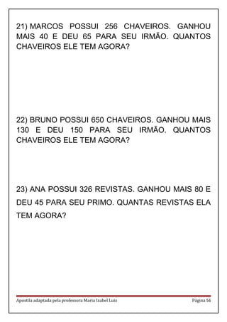 21) MARCOS POSSUI 256 CHAVEIROS. GANHOU
MAIS 40 E DEU 65 PARA SEU IRMÃO. QUANTOS
CHAVEIROS ELE TEM AGORA?
22) BRUNO POSSUI 650 CHAVEIROS. GANHOU MAIS
130 E DEU 150 PARA SEU IRMÃO. QUANTOS
CHAVEIROS ELE TEM AGORA?
23) ANA POSSUI 326 REVISTAS. GANHOU MAIS 80 E
DEU 45 PARA SEU PRIMO. QUANTAS REVISTAS ELA
TEM AGORA?
Apostila adaptada pela professora Maria Izabel Luiz Página 56
 