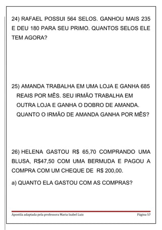 24) RAFAEL POSSUI 564 SELOS. GANHOU MAIS 235
E DEU 180 PARA SEU PRIMO. QUANTOS SELOS ELE
TEM AGORA?
25) AMANDA TRABALHA EM UMA LOJA E GANHA 685
REAIS POR MÊS. SEU IRMÃO TRABALHA EM
OUTRA LOJA E GANHA O DOBRO DE AMANDA.
QUANTO O IRMÃO DE AMANDA GANHA POR MÊS?
26) HELENA GASTOU R$ 65,70 COMPRANDO UMA
BLUSA, R$47,50 COM UMA BERMUDA E PAGOU A
COMPRA COM UM CHEQUE DE R$ 200,00.
a) QUANTO ELA GASTOU COM AS COMPRAS?
Apostila adaptada pela professora Maria Izabel Luiz Página 57
 