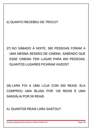 b) QUANTO RECEBEU DE TROCO?
27) NO SÁBADO À NOITE, 580 PESSOAS FORAM A
UMA MESMA SESSÃO DE CINEMA. SABENDO QUE
ESSE CINEMA TEM LUGAR PARA 850 PESSOAS,
QUANTOS LUGARES FICARAM VAZIOS?
28) LARA FOI A UMA LOJA COM 250 REAIS. ELA
COMPROU UMA BLUSA POR 126 REAIS E UMA
SANDÁLIA POR 58 REAIS.
A) QUANTOS REAIS LARA GASTOU?
Apostila adaptada pela professora Maria Izabel Luiz Página 58
 