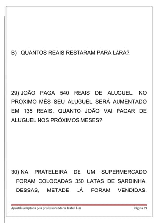 B) QUANTOS REAIS RESTARAM PARA LARA?
29) JOÃO PAGA 540 REAIS DE ALUGUEL. NO
PRÓXIMO MÊS SEU ALUGUEL SERÁ AUMENTADO
EM 135 REAIS. QUANTO JOÃO VAI PAGAR DE
ALUGUEL NOS PRÓXIMOS MESES?
30) NA PRATELEIRA DE UM SUPERMERCADO
FORAM COLOCADAS 350 LATAS DE SARDINHA.
DESSAS, METADE JÁ FORAM VENDIDAS.
Apostila adaptada pela professora Maria Izabel Luiz Página 59
 