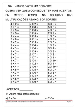 10) VAMOS FAZER UM DESAFIO?
QUERO VER QUEM CONSEGUE TER MAIS ACERTOS,
EM MENOS TEMPO, NA SOLUÇÃO DAS
MULTIPLICAÇÕES ABAIXO. BOA SORTE!!!
4 X 2 = 2 X 2 = 3 X 8 =
3 X 1 = 1 X 8 = 5 X 3 =
5 X 9 = 5 X 6 = 4 X 8 =
2 X 5 = 3 X 5 = 2 X 7 =
1 X 4 = 4 X 5 = 1 X 0 =
5 X 8 = 2 X 1 = 4 X 9 =
3 X 2 = 5 X 5 = 2 X 8 =
2 X 4 = 3 X 6 = 1 X 3 =
4 X 3 = 4 X 6 = 5 X 2 =
3 X 3 = 1 X 9 = 3 X 9 =
5 X 7 = 3 X 7 = 2 X 9 =
2 X 3 = 4 X 7 = 4 X 1 =
1 X 7 = 5 X 4 = 3 X 10 =
4 X 4 = 1 X 2 = 5 X 1 =
3 X 4 = 2 X 6 = 2 X 10 =
8 X 5 = 9 X 5 = 6 X 0 =
7 X 3 = 6 X 6 = 8 X 6 =
6 X 4 = 7 X 4 = 9 X 0 =
9 X 8 = 8 X 2 = 7 X 2 =
8 X 3 = 5 X 0 = 6 X 9 =
ACERTOS:_________
11)Agora faça estes cálculos:
a) 3 x 8= ...... n) 7x6=.....
Apostila adaptada pela professora da Sala Multifuncional Página 6
 