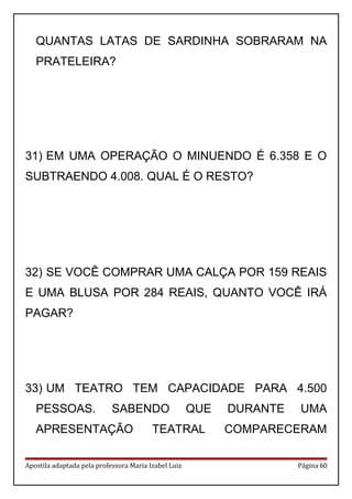 QUANTAS LATAS DE SARDINHA SOBRARAM NA
PRATELEIRA?
31) EM UMA OPERAÇÃO O MINUENDO É 6.358 E O
SUBTRAENDO 4.008. QUAL É O RESTO?
32) SE VOCÊ COMPRAR UMA CALÇA POR 159 REAIS
E UMA BLUSA POR 284 REAIS, QUANTO VOCÊ IRÁ
PAGAR?
33) UM TEATRO TEM CAPACIDADE PARA 4.500
PESSOAS. SABENDO QUE DURANTE UMA
APRESENTAÇÃO TEATRAL COMPARECERAM
Apostila adaptada pela professora Maria Izabel Luiz Página 60
 