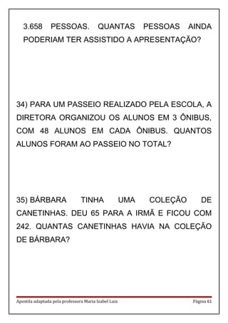 3.658 PESSOAS. QUANTAS PESSOAS AINDA
PODERIAM TER ASSISTIDO A APRESENTAÇÃO?
34) PARA UM PASSEIO REALIZADO PELA ESCOLA, A
DIRETORA ORGANIZOU OS ALUNOS EM 3 ÔNIBUS,
COM 48 ALUNOS EM CADA ÔNIBUS. QUANTOS
ALUNOS FORAM AO PASSEIO NO TOTAL?
35) BÁRBARA TINHA UMA COLEÇÃO DE
CANETINHAS. DEU 65 PARA A IRMÃ E FICOU COM
242. QUANTAS CANETINHAS HAVIA NA COLEÇÃO
DE BÁRBARA?
Apostila adaptada pela professora Maria Izabel Luiz Página 61
 