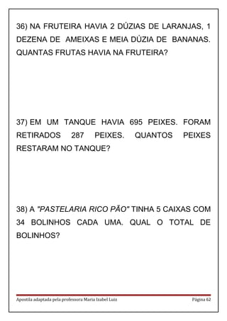 36) NA FRUTEIRA HAVIA 2 DÚZIAS DE LARANJAS, 1
DEZENA DE AMEIXAS E MEIA DÚZIA DE BANANAS.
QUANTAS FRUTAS HAVIA NA FRUTEIRA?
37) EM UM TANQUE HAVIA 695 PEIXES. FORAM
RETIRADOS 287 PEIXES. QUANTOS PEIXES
RESTARAM NO TANQUE?
38) A "PASTELARIA RICO PÃO" TINHA 5 CAIXAS COM
34 BOLINHOS CADA UMA. QUAL O TOTAL DE
BOLINHOS?
Apostila adaptada pela professora Maria Izabel Luiz Página 62
 