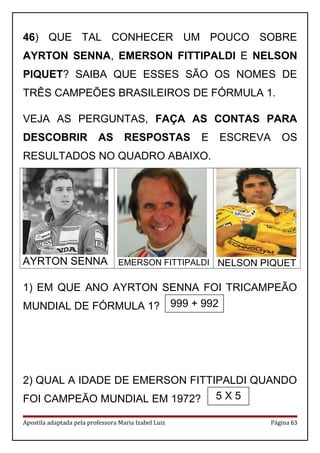 46) QUE TAL CONHECER UM POUCO SOBRE
AYRTON SENNA, EMERSON FITTIPALDI E NELSON
PIQUET? SAIBA QUE ESSES SÃO OS NOMES DE
TRÊS CAMPEÕES BRASILEIROS DE FÓRMULA 1.
VEJA AS PERGUNTAS, FAÇA AS CONTAS PARA
DESCOBRIR AS RESPOSTAS E ESCREVA OS
RESULTADOS NO QUADRO ABAIXO.
AYRTON SENNA EMERSON FITTIPALDI NELSON PIQUET
1) EM QUE ANO AYRTON SENNA FOI TRICAMPEÃO
MUNDIAL DE FÓRMULA 1?
2) QUAL A IDADE DE EMERSON FITTIPALDI QUANDO
FOI CAMPEÃO MUNDIAL EM 1972?
Apostila adaptada pela professora Maria Izabel Luiz Página 63
999 + 992
5 X 5
 