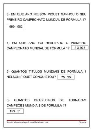 3) EM QUE ANO NELSON PIQUET GANHOU O SEU
PRIMEIRO CAMPEONATO MUNDIAL DE FÓRMULA 1?
4) EM QUE ANO FOI REALIZADO O PRIMEIRO
CAMPEONATO MUNDIAL DE FÓRMULA 1?
5) QUANTOS TÍTULOS MUNDIAIS DE FÓRMULA 1
NELSON PIQUET CONQUISTOU?
6) QUANTOS BRASILEIROS SE TORNARAM
CAMPEÕES MUNDIAIS DE FÓRMULA 1?
Apostila adaptada pela professora Maria Izabel Luiz Página 64
999 - 982
153 : 51
2 X 975
75 : 25
 