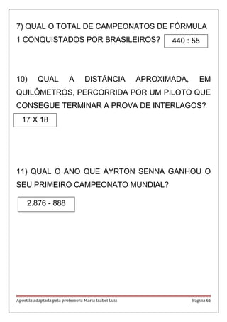7) QUAL O TOTAL DE CAMPEONATOS DE FÓRMULA
1 CONQUISTADOS POR BRASILEIROS?
10) QUAL A DISTÂNCIA APROXIMADA, EM
QUILÔMETROS, PERCORRIDA POR UM PILOTO QUE
CONSEGUE TERMINAR A PROVA DE INTERLAGOS?
11) QUAL O ANO QUE AYRTON SENNA GANHOU O
SEU PRIMEIRO CAMPEONATO MUNDIAL?
Apostila adaptada pela professora Maria Izabel Luiz Página 65
17 X 18
2.876 - 888
440 : 55
 