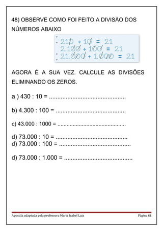 AGORA É A SUA VEZ. CALCULE AS DIVISÕES
ELIMINANDO OS ZEROS.
a ) 430 : 10 = ..............................................
b) 4.300 : 100 = ..........................................
c) 43.000 : 1000 = .............................................
d) 73.000 : 10 = ...........................................
d) 73.000 : 100 = ...........................................
d) 73.000 : 1.000 = .........................................
Apostila adaptada pela professora Maria Izabel Luiz Página 68
48) OBSERVE COMO FOI FEITO A DIVISÃO DOS
NÚMEROS ABAIXO
 