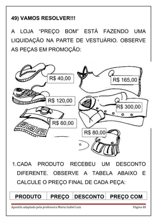 49) VAMOS RESOLVER!!!
A LOJA “PREÇO BOM” ESTÁ FAZENDO UMA
LIQUIDAÇÃO NA PARTE DE VESTUÁRIO. OBSERVE
AS PEÇAS EM PROMOÇÃO:
1.CADA PRODUTO RECEBEU UM DESCONTO
DIFERENTE. OBSERVE A TABELA ABAIXO E
CALCULE O PREÇO FINAL DE CADA PEÇA:
PRODUTO PREÇO DESCONTO PREÇO COM
Apostila adaptada pela professora Maria Izabel Luiz Página 69
R$ 40,00
R$ 120,00
R$ 60,00
R$ 165,00
R$ 300,00
R$ 80,00
 