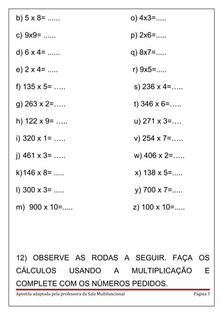 b) 5 x 8= ...... o) 4x3=.....
c) 9x9= ...... p) 2x6=.....
d) 6 x 4= ...... q) 8x7=.....
e) 2 x 4= ..... r) 9x5=.....
f) 135 x 5= ….. s) 236 x 4=…..
g) 263 x 2=….. t) 346 x 6=…..
h) 122 x 9= ….. u) 271 x 3=….
i) 320 x 1= ….. v) 254 x 7=…..
j) 461 x 3= ….. w) 406 x 2=…..
k)146 x 8= ..... x) 138 x 5=.....
l) 300 x 3= ..... y) 700 x 7=.....
m) 900 x 10=..... z) 100 x 10=.....
12) OBSERVE AS RODAS A SEGUIR. FAÇA OS
CÁLCULOS USANDO A MULTIPLICAÇÃO E
COMPLETE COM OS NÚMEROS PEDIDOS.
Apostila adaptada pela professora da Sala Multifuncional Página 7
 