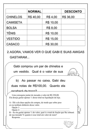 NORMAL DESCONTO
CHINELOS R$ 40,00 R$ 4,00 R$ 36,00
CAMISETA R$ 10,00
BOLSA R$ 8,00
TÊNIS R$ 10,00
VESTIDO R$ 15,00
CASACO R$ 30,00
2.AGORA, VAMOS VER O QUE GABI E SUAS AMIGAS
GASTARAM...
Apostila adaptada pela professora Maria Izabel Luiz Página 70
Gabi comprou um par de chinelos e
um vestido. Qual é o valor de sua
compra?
b) Ao passar no caixa, Gabi deu
duas notas de R$100,00. Quanto ela
receberá de troco?
Na hora de pagar, decidiu parcelar em três vezes no
cartão. Quanto ficará cada parcela?
Resposta: __________________________
Lina conseguiu juntar de mesada o valor de R$ 250,00.
Ela deseja gastar apenas ⅓ desse total na liquidação da loja.
A - Dê a ela duas opções de compra, de modo que sobre pou-
co ou nenhum dinheiro desse valor.
Opção 1: ______________________________________________
Opção 2: ______________________________________________
B – Se ela gastar apenas ⅓ do valor, qual é o total de fração que lhe sobrará
de sua mesada? E quanto é esse total em valor de reais?
Resposta: ______________________________________________
 