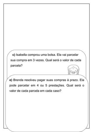 Apostila adaptada pela professora Maria Izabel Luiz Página 71
c) Isabella comprou uma bolsa. Ela vai parcelar
sua compra em 3 vezes. Qual será o valor de cada
parcela?
d) A Brenda quer dar um casaco de presente
para sua mãe e uma camiseta para sua irmã.
Quanto Brenda terá de gastar com os presentes?
e) Brenda resolveu pagar suas compras à prazo. Ela
pode parcelar em 4 ou 5 prestações. Qual será o
valor de cada parcela em cada caso?
 
