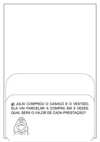 Apostila adaptada pela professora Maria Izabel Luiz Página 72
f) DANIELA GANHOU UM TÊNIS DE SUA MÃE.
A MÃE DA DANI PAGOU SUA COMPRA COM 3
NOTAS DE R$ 50,00. ELA PODE USAR O TROCO
PARA COMPRAR UM PAR DE CHINELOS PARA
SEU FILHO? VAI SOBRAR OU FALTAR
DINHEIRO? QUANTO?
g) JULIA COMPROU O CASACO E O VESTIDO.
ELA VAI PARCELAR A COMPRA EM 5 VEZES.
QUAL SERÁ O VALOR DE CADA PRESTAÇÃO?
 