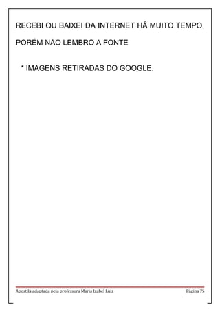 RECEBI OU BAIXEI DA INTERNET HÁ MUITO TEMPO,
PORÉM NÃO LEMBRO A FONTE
* IMAGENS RETIRADAS DO GOOGLE.
Apostila adaptada pela professora Maria Izabel Luiz Página 75
 