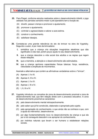 VMSIMULADOS.COM.BR
PROFESSOR EDUCAÇÃO INFANTIL – SEMED – MANAUS/AM WWW.VMSIMULADOS.COM.BR 10
25. Para Piaget, conforme estudos realizados sobre o desenvolvimento infantil, o jogo
adotado nos períodos sensório-motor e pré-operatório tem a função de:
(A) divertir, passar o tempo e promover o ajustamento.
(B) promover o ajustamento.
(C) controlar a agressividade e valorar a auto-estima.
(D) construir o conhecimento.
(E) satisfazer desejos.
26. Constata-se uma grande relevância do ato de brincar na obra de Vygotsky.
Segundo o autor, é por meio da brincadeira:
I. simbólica que a criança cria situações imaginárias aleatórias que dão
significado à vida real, porém pouco ajuda no seu desenvolvimento.
II. que a criança descobre a vida social dos adultos e as regras que regem
essas relações.
III. que a memória, a atenção e o desenvolvimento são estimulados.
IV. que a criança aprimora capacidades físicas básicas: força, resistência,
velocidade e amplitude de movimentos.
Assinale a alternativa que contém as afirmativas verdadeiras sobre o “brincar”.
(A) Apenas I, II e III.
(B) Apenas II, III e IV.
(C) Apenas I, II e IV.
(D) Apenas I, III e IV.
(E) I, II, III e IV.
27. Vygotsky introduziu os conceitos de zona de desenvolvimento proximal e zona de
desenvolvimento real, que têm relação direta com o processo educativo. A zona
de desenvolvimento proximal se caracteriza:
(A) pelo desenvolvimento mental retrospectivamente.
(B) pelo saber que já foi construído, elaborado e apropriado pelo sujeito.
(C) pela apropriação do conhecimento, o que ainda não se conhece e que, com
a ajuda do interventor, desenvolve-se.
(D) por algo fundamentalmente novo no desenvolvimento da criança e que ela
por si só conseguirá descobrir e se apropriar do conhecimento.
(E) por instintos naturais que levam o ser humano a estabelecer relações
sociais.
 
