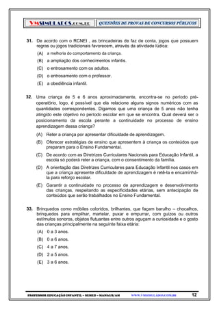 VMSIMULADOS.COM.BR
PROFESSOR EDUCAÇÃO INFANTIL – SEMED – MANAUS/AM WWW.VMSIMULADOS.COM.BR 12
31. De acordo com o RCNEI , as brincadeiras de faz de conta, jogos que possuem
regras ou jogos tradicionais favorecem, através da atividade lúdica:
(A) a melhoria do comportamento da criança.
(B) a ampliação dos conhecimentos infantis.
(C) o entrosamento com os adultos.
(D) o entrosamento com o professor.
(E) a obediência infantil.
32. Uma criança de 5 e 6 anos aproximadamente, encontra-se no período pré-
operatório, logo, é possível que ela relacione alguns signos numéricos com as
quantidades correspondentes. Digamos que uma criança de 5 anos não tenha
atingido este objetivo no período escolar em que se encontra. Qual deverá ser o
posicionamento da escola perante a continuidade no processo de ensino
aprendizagem dessa criança?
(A) Reter a criança por apresentar dificuldade de aprendizagem.
(B) Oferecer estratégias de ensino que apresentem à criança os conteúdos que
preparam para o Ensino Fundamental.
(C) De acordo com as Diretrizes Curriculares Nacionais para Educação Infantil, a
escola só poderá reter a criança, com o consentimento da família.
(D) A orientação das Diretrizes Curriculares para Educação Infantil nos casos em
que a criança apresente dificuldade de aprendizagem é retê-la e encaminhá-
la para reforço escolar.
(E) Garantir a continuidade no processo de aprendizagem e desenvolvimento
das crianças, respeitando as especificidades etárias, sem antecipação de
conteúdos que serão trabalhados no Ensino Fundamental.
33. Brinquedos como móbiles coloridos, brilhantes, que façam barulho – chocalhos,
brinquedos para empilhar, martelar, puxar e empurrar, com guizos ou outros
estímulos sonoros, objetos flutuantes entre outros aguçam a curiosidade e o gosto
das crianças principalmente na seguinte faixa etária:
(A) 0 a 3 anos.
(B) 0 a 6 anos.
(C) 4 a 7 anos.
(D) 2 a 5 anos.
(E) 3 a 6 anos.
 