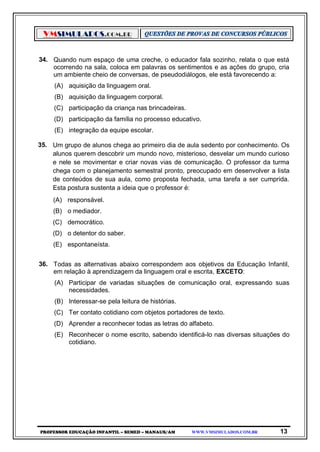 VMSIMULADOS.COM.BR
PROFESSOR EDUCAÇÃO INFANTIL – SEMED – MANAUS/AM WWW.VMSIMULADOS.COM.BR 13
34. Quando num espaço de uma creche, o educador fala sozinho, relata o que está
ocorrendo na sala, coloca em palavras os sentimentos e as ações do grupo, cria
um ambiente cheio de conversas, de pseudodiálogos, ele está favorecendo a:
(A) aquisição da linguagem oral.
(B) aquisição da linguagem corporal.
(C) participação da criança nas brincadeiras.
(D) participação da família no processo educativo.
(E) integração da equipe escolar.
35. Um grupo de alunos chega ao primeiro dia de aula sedento por conhecimento. Os
alunos querem descobrir um mundo novo, misterioso, desvelar um mundo curioso
e nele se movimentar e criar novas vias de comunicação. O professor da turma
chega com o planejamento semestral pronto, preocupado em desenvolver a lista
de conteúdos de sua aula, como proposta fechada, uma tarefa a ser cumprida.
Esta postura sustenta a ideia que o professor é:
(A) responsável.
(B) o mediador.
(C) democrático.
(D) o detentor do saber.
(E) espontaneísta.
36. Todas as alternativas abaixo correspondem aos objetivos da Educação Infantil,
em relação à aprendizagem da linguagem oral e escrita, EXCETO:
(A) Participar de variadas situações de comunicação oral, expressando suas
necessidades.
(B) Interessar-se pela leitura de histórias.
(C) Ter contato cotidiano com objetos portadores de texto.
(D) Aprender a reconhecer todas as letras do alfabeto.
(E) Reconhecer o nome escrito, sabendo identificá-lo nas diversas situações do
cotidiano.
 