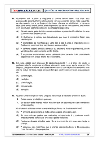 VMSIMULADOS.COM.BR
PROFESSOR EDUCAÇÃO INFANTIL – SEMED – MANAUS/AM WWW.VMSIMULADOS.COM.BR 14
37. Guilherme tem 3 anos e frequenta a creche desde bebê. Sua mãe está
preocupada, pois Guilherme ultimamente vem desenhando com a mão esquerda.
A mãe sugeriu que a professora interviesse, durante as atividades, trocando o
lápis para a mão direita, afinal, ela não gostaria de ter um filho canhoto. De acordo
com os estudos sobre lateralidade, a professora respondeu:
(A) Ficarei atenta, pois de fato a criança canhota apresenta dificuldades durante
o processo de alfabetização.
(B) O Guilherme já definiu sua lateralidade, por isso é impossível fazer esta
modificação.
(C) A lateralidade se manifesta por volta dos 6 aos 8 anos, é importante que o
Guilherme experimente a escrita com as duas mãos.
(D) A senhora poderia em casa enfaixar ou amarrar a mão esquerda dele, assim
vai obrigá-lo a usar somente a mão direita.
(E) É importante encaminhá-lo a uma psicomotricista para ela fazer um trabalho
específico com o lado direito do seu cérebro.
38. Em uma classe com crianças de aproximadamente 4 e 5 anos de idade, o
professor dispôs tampinhas em fileira alternando suas cores, azul e amarelo. Em
seguida, perguntou quem era capaz de descobrir a cor da próxima tampinha que
ele iria incluir na fileira. Essa atividade tem por objetivo desenvolver a capacidade
de:
(A) conservação.
(B) medição.
(C) classificação.
(D) comparação.
(E) seriação.
39. Quando uma criança cai e cria um galo na cabeça, é natural o professor dizer:
I. Deixa eu dar um beijinho que sara.
II. Eu sei que está doendo muito, mas vou dar um beijinho para ver se melhora
um pouquinho.
Qual dessas atitudes é mais adequada ao professor de Educação Infantil?
(A) A primeira, pois conforta e ilude a criança para amenizar a dor.
(B) As duas atitudes podem ser realizadas, o importante é o professor acudir
imediatamente a criança e levá-la ao posto de saúde.
(C) Nenhuma dessas atitudes, pois não é o momento oportuno para beijar a
criança.
(D) A segunda, pois reconhece que a criança está sentindo dor e dá à criança a
dose de carinho de que precisa.
 