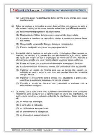 VMSIMULADOS.COM.BR
PROFESSOR EDUCAÇÃO INFANTIL – SEMED – MANAUS/AM WWW.VMSIMULADOS.COM.BR 15
(E) A primeira, pois é mágico! Quando damos carinho a uma criança a dor passa
imediatamente.
40. Sobre os objetivos e conteúdos a serem desenvolvidos com crianças de zero a
três anos em instituições escolares, assinale a alternativa que NÃO está coerente.
(A) Reconhecimento progressivo do próprio corpo.
(B) Realização dos hábitos de higiene sem a intervenção de um adulto.
(C) Expressão e manifesto de desconforto relativo à presença de urina e fezes
nas fraldas.
(D) Comunicação e expressão dos seus desejos e necessidades.
(E) Escolha de objetos, brinquedos e espaços para brincar.
41. Ambientes lotados, horários de entrada e saída conturbados e filas imensas no
refeitório, no banheiro e no parque. Em uma escola de Educação Infantil, esses
são alguns dos indícios de que a organização da rotina não vai bem. Assinale a
alternativa que propõe uma ideia inaceitável para solucionar esses problemas:
(A) Propor atividades que ocorram simultaneamente, em espaços diferentes.
(B) Escalonamento dos horários das turmas, dos funcionários e dos educadores.
(C) Implantar um rodízio de horários para que as turmas não estejam no
refeitório ao mesmo tempo e, com isso, seja possível dispensar a mesma
atenção a todos.
(D) Implantar o revezamento para o almoço dos educadores e professores,
garantindo a assistência às crianças na hora da refeição.
(E) Coincidir o horário de descanso dos professores e auxiliares com a
brincadeira da criançada.
42. De acordo com o autor César Coll, o professor deve considerar duas condições
necessárias para assegurar que a aprendizagem do aluno seja significativa, na
qual o aluno construa a realidade atribuindo-lhe significados. Essas condições
são:
(A) os meios e as estratégias.
(B) o conteúdo e a motivação.
(C) as habilidades e as capacidades.
(D) os procedimentos e os objetivos.
(E) as atividades e as aprendizagens.
 