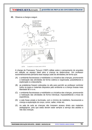 VMSIMULADOS.COM.BR
PROFESSOR EDUCAÇÃO INFANTIL – SEMED – MANAUS/AM WWW.VMSIMULADOS.COM.BR 16
43. Observe a charge a seguir.
A charge de Francesco Tonucci (1997) reflete sobre o pensamento do arquiteto
em relação ao espaço ideal para a criança se desenvolver. Um professor
sociointeracionista pensaria esse espaço (sala de atividades) de forma que:
(A) o ambiente favorecesse a mobilidade e a iniciativa das crianças, promovendo
a realização das atividades de forma coletiva e organizada, possibilitando a
exploração e a descoberta.
(B) as prateleiras fossem colocadas no alto para permitir ao professor controlar
todos os jogos e materiais dispostos pelo ambiente e a criança tivesse mais
liberdade de ir e vir.
(C) o ambiente favorecesse a mobilidade e a iniciativa das crianças, promovendo
a realização das atividades de forma individual, impossibilitando a troca de
experiência.
(D) a sala fosse ampla e iluminada, com o mínimo de mobiliário, favorecendo a
criança a exploração do corpo, correr, saltar, imitar etc.
(E) na sala de aula as crianças não tivessem acesso direto aos materiais
pedagógicos, pois que estes devem estar sempre a serviço dos adultos e
não das crianças.
 