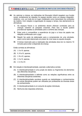 VMSIMULADOS.COM.BR
PROFESSOR EDUCAÇÃO INFANTIL – SEMED – MANAUS/AM WWW.VMSIMULADOS.COM.BR 17
44. Ao valorizar a criança, as instituições de Educação Infantil resgatam sua função
social, revitalizando as relações no espaço escolar como um espaço integrador,
dinâmico, vivo, ao invés de um lugar cristalizado como transmissor de conteúdos
da matéria. Com relação à organização do espaço e tempo, leia atentamente as
afirmativas.
I. Os espaços físicos e os ambientes devem oferecer condições para as
crianças variarem as posições corporais. Para isso a escola poderá
providenciar tapetes ou almofadas para o conforto das crianças.
II. Estar junto é compartilhar a experiência do jogo e a troca de papéis nas
relações conflituosas com o jogo.
III. Repetir faz parte da elaboração para a compreensão de uma atividade,
assim como está relacionado ao prazer de viver essa ou aquela situação.
IV. O tempo reservado para a realização das atividades deve ter no máximo 10
minutos para evitar a dispersão da criança.
Estão corretas as afirmativas:
(A) I, II e III, apenas.
(B) II, III e IV, apenas.
(C) I, III e IV, apenas.
(D) I, II e IV, apenas.
(E) I, II, III e IV.
45. Em relação à interdisciplinaridade, assinale a alternativa correta:
(A) A interdisciplinaridade é uma junção de dados ou fragmentos de elementos
das diferentes disciplinas.
(B) A interdisciplinaridade é definida como as relações significativas entre as
diferentes disciplinas existentes.
(C) A interdisciplinaridade acontece quando as metodologias e conhecimentos
de outras disciplinas podem ser utilizados por professores de diversas áreas
do conhecimento.
(D) A interdisciplinaridade é um conjunto de ações individuais.
(E) Nenhuma das respostas anteriores.
 