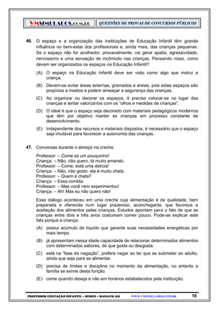 VMSIMULADOS.COM.BR
PROFESSOR EDUCAÇÃO INFANTIL – SEMED – MANAUS/AM WWW.VMSIMULADOS.COM.BR 18
46. O espaço e a organização das instituições de Educação Infantil têm grande
influência no bem-estar dos profissionais e, ainda mais, das crianças pequenas.
Se o espaço não for acolhedor, provavelmente, vai gerar apatia, agressividade,
nervosismo e uma sensação de incômodo nas crianças. Pensando nisso, como
devem ser organizados os espaços na Educação Infantil?
(A) O espaço na Educação Infantil deve ser visto como algo que instrui a
criança.
(B) Devem-se evitar áreas externas, gramados e areias, pois estes espaços são
propícios a insetos e podem ameaçar a segurança das crianças.
(C) Ao organizar ou decorar os espaços, é preciso colocar-se no lugar das
crianças e tentar valorizá-los com os “olhos e medidas de crianças”.
(D) O ideal é que o espaço seja decorado com materiais pedagógicos modernos
que têm por objetivo manter as crianças em processo constante de
desenvolvimento.
(E) Independente dos recursos e materiais dispostos, é necessário que o espaço
seja imutável para favorecer a autonomia das crianças.
47. Conversas durante o almoço na creche:
Professor: – Come só um pouquinho!
Criança: – Não, não quero, tá muito amarelo.
Professor: – Come, está uma delícia!
Criança: – Não, não gosto, ela é muito chata.
Professor: – Quem é chata?
Criança: – Essa comida.
Professor: – Mas você nem experimentou!
Criança: – Ah! Mas eu não quero não!
Esse diálogo aconteceu em uma creche cuja alimentação é de qualidade, bem
preparada e oferecida num lugar prazeroso, aconchegante, que favorece a
aceitação dos alimentos pelas crianças. Estudos apontam para o fato de que as
crianças entre dois e três anos costumam comer pouco. Pode-se explicar este
fato porque a criança:
(A) possui acúmulo de líquido que garante suas necessidades energéticas por
mais tempo.
(B) já apresentam nessa idade capacidade de relacionar determinados alimentos
com determinados sabores, de que gosta ou desgosta.
(C) está na “fase da negação”, prefere negar ao ter que se submeter ao adulto,
ainda que seja para se alimentar.
(D) precisa de limites e disciplina no momento da alimentação, no entanto a
família se exime desta função.
(E) come quando deseja e não em horários estabelecidos pela instituição.
 