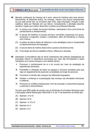 VMSIMULADOS.COM.BR
PROFESSOR EDUCAÇÃO INFANTIL – SEMED – MANAUS/AM WWW.VMSIMULADOS.COM.BR 19
48. Marcela, professora de crianças de 2 anos, adora ler histórias para seus alunos.
Diariamente, lê diferentes textos. As crianças, mesmo com pouca compreensão
do que está sendo lido, se envolvem pelo ritmo, pela entonação, emoção e pela
cadência dada por Marcela em sua leitura. Considerando a atividade descrita,
escolha a opção que melhor deslumbra a prática da professora Marcela.
(A) A criança cria o hábito de escutar histórias, valorizando o livro como fonte de
conhecimento e entretenimento.
(B) A escuta de histórias na escola promove momentos prazerosos em grupo,
enriquece o imaginário, amplia o vocabulário, além de familiarizar a criança
com a leitura.
(C) A prática da leitura diária de histórias é uma estratégica única e fundamental
no desenvolvimento da linguagem.
(D) A escuta diária de história desenvolve a postura de leitor/ouvinte.
(E) A formação de futuros cidadãos críticos, reflexivos e atuantes.
49. Interações e brincadeiras são os eixos norteadores das práticas pedagógicas da
Educação Infantil. A experiência acumulada por meio das brincadeiras e pelas
interações com outras crianças e com adultos devem:
I. Promover o conhecimento de si e do mundo por meio da ampliação de
experiências sensoriais.
II. Possibilitar a utilização de todos os espaços e recursos escolares para que
haja um esgotamento de possíveis curiosidades ao longo do percurso.
III. Favorecer a imersão das crianças nas diferentes linguagens.
IV. Ampliar a confiança e a participação das crianças nas atividades individuais
e coletivas.
V. Promover os conflitos interpessoais a fim de encorajar o crescimento pessoal
e estimular a autoconfiança.
Os itens que NÃO estão de acordo com as Diretrizes Curriculares Nacionais para
a Educação Infantil (Resolução CNE/CEB nº 5, de 17 de dezembro de 2009) são:
(A) Apenas I, III e IV.
(B) Apenas II e III.
(C) Apenas I, II, III e V.
(D) Apenas II e V.
(E) Apenas I e II.
 