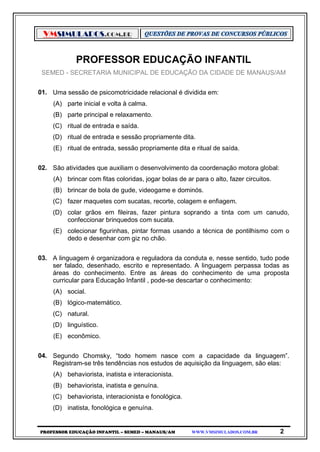 VMSIMULADOS.COM.BR
PROFESSOR EDUCAÇÃO INFANTIL – SEMED – MANAUS/AM WWW.VMSIMULADOS.COM.BR 2
PROFESSOR EDUCAÇÃO INFANTIL
SEMED - SECRETARIA MUNICIPAL DE EDUCAÇÃO DA CIDADE DE MANAUS/AM
01. Uma sessão de psicomotricidade relacional é dividida em:
(A) parte inicial e volta à calma.
(B) parte principal e relaxamento.
(C) ritual de entrada e saída.
(D) ritual de entrada e sessão propriamente dita.
(E) ritual de entrada, sessão propriamente dita e ritual de saída.
02. São atividades que auxiliam o desenvolvimento da coordenação motora global:
(A) brincar com fitas coloridas, jogar bolas de ar para o alto, fazer circuitos.
(B) brincar de bola de gude, videogame e dominós.
(C) fazer maquetes com sucatas, recorte, colagem e enfiagem.
(D) colar grãos em fileiras, fazer pintura soprando a tinta com um canudo,
confeccionar brinquedos com sucata.
(E) colecionar figurinhas, pintar formas usando a técnica de pontilhismo com o
dedo e desenhar com giz no chão.
03. A linguagem é organizadora e reguladora da conduta e, nesse sentido, tudo pode
ser falado, desenhado, escrito e representado. A linguagem perpassa todas as
áreas do conhecimento. Entre as áreas do conhecimento de uma proposta
curricular para Educação Infantil , pode-se descartar o conhecimento:
(A) social.
(B) lógico-matemático.
(C) natural.
(D) linguístico.
(E) econômico.
04. Segundo Chomsky, “todo homem nasce com a capacidade da linguagem”.
Registram-se três tendências nos estudos de aquisição da linguagem, são elas:
(A) behaviorista, inatista e interacionista.
(B) behaviorista, inatista e genuína.
(C) behaviorista, interacionista e fonológica.
(D) inatista, fonológica e genuína.
 