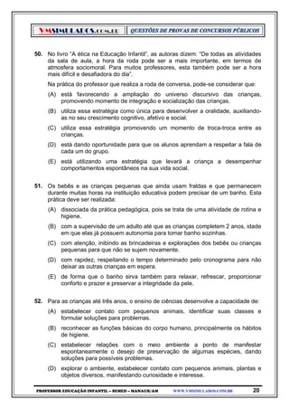 VMSIMULADOS.COM.BR
PROFESSOR EDUCAÇÃO INFANTIL – SEMED – MANAUS/AM WWW.VMSIMULADOS.COM.BR 20
50. No livro “A ética na Educação Infantil”, as autoras dizem: “De todas as atividades
da sala de aula, a hora da roda pode ser a mais importante, em termos de
atmosfera sociomoral. Para muitos professores, esta também pode ser a hora
mais difícil e desafiadora do dia”.
Na prática do professor que realiza a roda de conversa, pode-se considerar que:
(A) está favorecendo a ampliação do universo discursivo das crianças,
promovendo momento de integração e socialização das crianças.
(B) utiliza essa estratégia como única para desenvolver a oralidade, auxiliando-
as no seu crescimento cognitivo, afetivo e social.
(C) utiliza essa estratégia promovendo um momento de troca-troca entre as
crianças.
(D) está dando oportunidade para que os alunos aprendam a respeitar a fala de
cada um do grupo.
(E) está utilizando uma estratégia que levará a criança a desempenhar
comportamentos espontâneos na sua vida social.
51. Os bebês e as crianças pequenas que ainda usam fraldas e que permanecem
durante muitas horas na instituição educativa podem precisar de um banho. Esta
prática deve ser realizada:
(A) dissociada da prática pedagógica, pois se trata de uma atividade de rotina e
higiene.
(B) com a supervisão de um adulto até que as crianças completem 2 anos, idade
em que elas já possuem autonomia para tomar banho sozinhas.
(C) com atenção, inibindo as brincadeiras e explorações dos bebês ou crianças
pequenas para que não se sujem novamente.
(D) com rapidez, respeitando o tempo determinado pelo cronograma para não
deixar as outras crianças em espera.
(E) de forma que o banho sirva também para relaxar, refrescar, proporcionar
conforto e prazer e preservar a integridade da pele.
52. Para as crianças até três anos, o ensino de ciências desenvolve a capacidade de:
(A) estabelecer contato com pequenos animais, identificar suas classes e
formular soluções para problemas.
(B) reconhecer as funções básicas do corpo humano, principalmente os hábitos
de higiene.
(C) estabelecer relações com o meio ambiente a ponto de manifestar
espontaneamente o desejo de preservação de algumas espécies, dando
soluções para possíveis problemas.
(D) explorar o ambiente, estabelecer contato com pequenos animais, plantas e
objetos diversos, manifestando curiosidade e interesse.
 