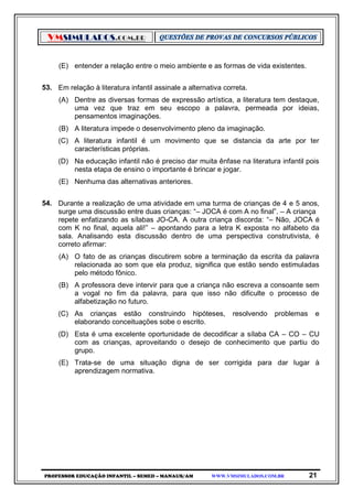 VMSIMULADOS.COM.BR
PROFESSOR EDUCAÇÃO INFANTIL – SEMED – MANAUS/AM WWW.VMSIMULADOS.COM.BR 21
(E) entender a relação entre o meio ambiente e as formas de vida existentes.
53. Em relação à literatura infantil assinale a alternativa correta.
(A) Dentre as diversas formas de expressão artística, a literatura tem destaque,
uma vez que traz em seu escopo a palavra, permeada por ideias,
pensamentos imaginações.
(B) A literatura impede o desenvolvimento pleno da imaginação.
(C) A literatura infantil é um movimento que se distancia da arte por ter
características próprias.
(D) Na educação infantil não é preciso dar muita ênfase na literatura infantil pois
nesta etapa de ensino o importante é brincar e jogar.
(E) Nenhuma das alternativas anteriores.
54. Durante a realização de uma atividade em uma turma de crianças de 4 e 5 anos,
surge uma discussão entre duas crianças: “– JOCA é com A no final”. – A criança
repete enfatizando as sílabas JO-CA. A outra criança discorda: “– Não, JOCA é
com K no final, aquela ali!” – apontando para a letra K exposta no alfabeto da
sala. Analisando esta discussão dentro de uma perspectiva construtivista, é
correto afirmar:
(A) O fato de as crianças discutirem sobre a terminação da escrita da palavra
relacionada ao som que ela produz, significa que estão sendo estimuladas
pelo método fônico.
(B) A professora deve intervir para que a criança não escreva a consoante sem
a vogal no fim da palavra, para que isso não dificulte o processo de
alfabetização no futuro.
(C) As crianças estão construindo hipóteses, resolvendo problemas e
elaborando conceituações sobe o escrito.
(D) Esta é uma excelente oportunidade de decodificar a sílaba CA – CO – CU
com as crianças, aproveitando o desejo de conhecimento que partiu do
grupo.
(E) Trata-se de uma situação digna de ser corrigida para dar lugar à
aprendizagem normativa.
 
