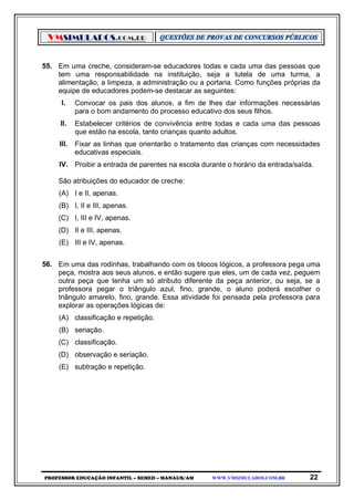 VMSIMULADOS.COM.BR
PROFESSOR EDUCAÇÃO INFANTIL – SEMED – MANAUS/AM WWW.VMSIMULADOS.COM.BR 22
55. Em uma creche, consideram-se educadores todas e cada uma das pessoas que
tem uma responsabilidade na instituição, seja a tutela de uma turma, a
alimentação, a limpeza, a administração ou a portaria. Como funções próprias da
equipe de educadores podem-se destacar as seguintes:
I. Convocar os pais dos alunos, a fim de lhes dar informações necessárias
para o bom andamento do processo educativo dos seus filhos.
II. Estabelecer critérios de convivência entre todas e cada uma das pessoas
que estão na escola, tanto crianças quanto adultos.
III. Fixar as linhas que orientarão o tratamento das crianças com necessidades
educativas especiais.
IV. Proibir a entrada de parentes na escola durante o horário da entrada/saída.
São atribuições do educador de creche:
(A) I e II, apenas.
(B) I, II e III, apenas.
(C) I, III e IV, apenas.
(D) II e III, apenas.
(E) III e IV, apenas.
56. Em uma das rodinhas, trabalhando com os blocos lógicos, a professora pega uma
peça, mostra aos seus alunos, e então sugere que eles, um de cada vez, peguem
outra peça que tenha um só atributo diferente da peça anterior, ou seja, se a
professora pegar o triângulo azul, fino, grande, o aluno poderá escolher o
triângulo amarelo, fino, grande. Essa atividade foi pensada pela professora para
explorar as operações lógicas de:
(A) classificação e repetição.
(B) seriação.
(C) classificação.
(D) observação e seriação.
(E) subtração e repetição.
 