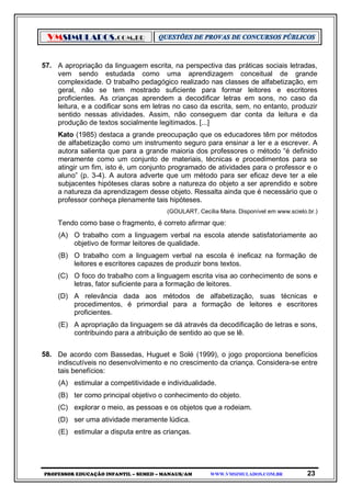VMSIMULADOS.COM.BR
PROFESSOR EDUCAÇÃO INFANTIL – SEMED – MANAUS/AM WWW.VMSIMULADOS.COM.BR 23
57. A apropriação da linguagem escrita, na perspectiva das práticas sociais letradas,
vem sendo estudada como uma aprendizagem conceitual de grande
complexidade. O trabalho pedagógico realizado nas classes de alfabetização, em
geral, não se tem mostrado suficiente para formar leitores e escritores
proficientes. As crianças aprendem a decodificar letras em sons, no caso da
leitura, e a codificar sons em letras no caso da escrita, sem, no entanto, produzir
sentido nessas atividades. Assim, não conseguem dar conta da leitura e da
produção de textos socialmente legitimados. [...]
Kato (1985) destaca a grande preocupação que os educadores têm por métodos
de alfabetização como um instrumento seguro para ensinar a ler e a escrever. A
autora salienta que para a grande maioria dos professores o método “é definido
meramente como um conjunto de materiais, técnicas e procedimentos para se
atingir um fim, isto é, um conjunto programado de atividades para o professor e o
aluno” (p. 3-4). A autora adverte que um método para ser eficaz deve ter a ele
subjacentes hipóteses claras sobre a natureza do objeto a ser aprendido e sobre
a natureza da aprendizagem desse objeto. Ressalta ainda que é necessário que o
professor conheça plenamente tais hipóteses.
(GOULART, Cecília Maria. Disponível em www.scielo.br.)
Tendo como base o fragmento, é correto afirmar que:
(A) O trabalho com a linguagem verbal na escola atende satisfatoriamente ao
objetivo de formar leitores de qualidade.
(B) O trabalho com a linguagem verbal na escola é ineficaz na formação de
leitores e escritores capazes de produzir bons textos.
(C) O foco do trabalho com a linguagem escrita visa ao conhecimento de sons e
letras, fator suficiente para a formação de leitores.
(D) A relevância dada aos métodos de alfabetização, suas técnicas e
procedimentos, é primordial para a formação de leitores e escritores
proficientes.
(E) A apropriação da linguagem se dá através da decodificação de letras e sons,
contribuindo para a atribuição de sentido ao que se lê.
58. De acordo com Bassedas, Huguet e Solé (1999), o jogo proporciona benefícios
indiscutíveis no desenvolvimento e no crescimento da criança. Considera-se entre
tais benefícios:
(A) estimular a competitividade e individualidade.
(B) ter como principal objetivo o conhecimento do objeto.
(C) explorar o meio, as pessoas e os objetos que a rodeiam.
(D) ser uma atividade meramente lúdica.
(E) estimular a disputa entre as crianças.
 