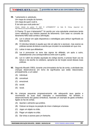 VMSIMULADOS.COM.BR
PROFESSOR EDUCAÇÃO INFANTIL – SEMED – MANAUS/AM WWW.VMSIMULADOS.COM.BR 24
59. “Letramento é, sobretudo,
Um mapa do coração do homem,
Um mapa de quem você é,
E de tudo que você pode ser.”
(Trecho retirado do poema “O QUE É LETRAMENTO?” de Kate M. Chong, disponível em:
http://intervox.nce.ufrj.br/%7Eedpaes/magda.htm.)
O Poema “O que é letramento?” foi escrito por uma estudante americana tendo
como referência sua história pessoal de letramento. Com base no conceito de
letramento NÃO está correta a afirmação:
(A) Ler é colocar em ação dispositivos e estratégias para atribuir significado ao
texto escrito.
(B) O indivíduo letrado é aquele que não só sabe ler e escrever, mas exerce as
práticas sociais de leitura e escrita que circulam na sociedade em que vive.
(C) Letrar é mais que alfabetizar.
(D) Ler é pronunciar os sons dos signos do alfabeto, um após o outro,
estabelecendo uma correspondência entre som e grafia.
(E) Ler é ir além da simples aquisição do código escrito, é preciso fazer uso da
leitura e da escrita no cotidiano, apropriar-se da função social dessas duas
práticas.
60. Segundo Musatti (1993), durante uma brincadeira de faz de conta, a atividade das
crianças desenvolve-se em torno de significados que estão relacionados,
principalmente, a um saber:
(A) individual.
(B) conceitual.
(C) emocional.
(D) social.
(E) racial.
61. As crianças pequenas progressivamente vão adequando seus gestos e
movimentos as suas reais intenções e necessidades. Há também o
desenvolvimento dos gestos simbólicos. Assinale um exemplo de gesto simbólico
ligado ao faz de contas.
(A) Apontar o alimento que prefere.
(B) Colocar os braços na posição de ninar e balançar a boneca.
(C) Jogar um objeto no chão.
(D) Pegar um objeto no chão.
(E) Dar tchau e acenar para um fantoche.
 