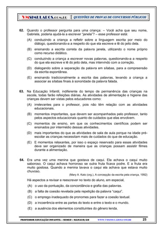 VMSIMULADOS.COM.BR
PROFESSOR EDUCAÇÃO INFANTIL – SEMED – MANAUS/AM WWW.VMSIMULADOS.COM.BR 25
62. Quando o professor pergunta para uma criança: – Você acha que seu nome,
Gabriela, poderia ajudá-la a escrever “janela”? – esse professor está:
(A) conduzindo a criança a refletir sobre a linguagem escrita por meio do
diálogo, questionando-a a respeito do que ela escreve e lê do jeito dela.
(B) ensinando a escrita correta da palavra janela, utilizando o nome próprio
como recurso didático.
(C) conduzindo a criança a escrever novas palavras, questionando-a a respeito
do que ela escreve e lê do jeito dela, mas intervindo com a correção.
(D) dialogando sobre a separação da palavra em sílabas, para a compreensão
da escrita espontânea.
(E) ensinando tradicionalmente a escrita das palavras, levando a criança a
associar as sílabas finais à sonoridade da palavra falada.
63. Na Educação Infantil, indiferente do tempo de permanência das crianças na
escola, todas farão refeições diárias. As atividades de alimentação e higiene das
crianças devem ser vistas pelos educadores como:
(A) irrelevantes para o professor, pois não têm relação com as atividades
educacionais.
(B) momentos importantes, que devem ser acompanhados pelo professor, tanto
pelos aspectos educacionais quanto de cuidados que elas envolvem.
(C) momentos de ensino, em que os conhecimentos científicos podem ser
ensinados por intermédio dessas atividades.
(D) mais importantes do que as atividades de sala de aula porque na idade pré-
escolar as crianças necessitam mais de cuidados do que de educação.
(E) E momentos relaxantes, por isso o espaço reservado para essas atividades
deve ser organizado de maneira que as crianças possam assistir filmes
durante a alimentação.
64. Era uma vez uma menina que gostava de caqui. Ela achava o caqui muito
saboroso. O caqui achava horroroso se outra fruta ficava podre. E a fruta era
muito gostosa. Quando a menina lavava o caqui ela achava que estava muito
chuvoso.
(Mary A. Kato (org.), A concepção da escrita pela criança, 1992)
Há aspectos a revisar e reescrever no texto do aluno, em especial,
(A) o uso da pontuação, da concordância e grafia das palavras.
(B) a falta de coesão revelada pela repetição da palavra “caqui”.
(C) o emprego inadequado de pronomes para fazer a coesão textual.
(D) a incoerência entre as partes do texto e entre o texto e o mundo.
(E) a ausência dos elementos constituintes do gênero lenda.
 