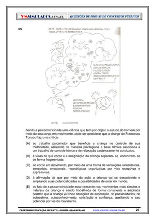 VMSIMULADOS.COM.BR
PROFESSOR EDUCAÇÃO INFANTIL – SEMED – MANAUS/AM WWW.VMSIMULADOS.COM.BR 26
65.
Sendo a psicomotricidade uma ciência que tem por objeto o estudo do homem por
meio do seu corpo em movimento, pode-se considerar que a charge de Francesco
Tonucci faz uma crítica:
(A) ao trabalho psicomotor que beneficia a criança no controle de sua
motricidade, utilizando de maneira privilegiada a base rítmica associada a
um trabalho de controle tônico e de relaxação cautelosamente conduzido.
(B) à visão de que corpo e a imaginação da criança separam- se, encontram- se
de forma fragmentada.
(C) ao corpo em movimento, por meio de uma trama de sensações sinestésicas,
sensoriais, emocionais, neurológicas organizadas por vias receptivas e
expressivas.
(D) à afirmação de que por meio da ação a criança vai se descobrindo e
ampliando suas potencialidades e possibilidades de estar no mundo.
(E) ao fato de a psicomotricidade estar presente nos movimentos mais simples e
naturais da criança e sendo trabalhada de forma consciente e ampliada
permite que a criança vivencie situações de superação, de possibilidades, de
autoestima, autoconhecimento, satisfação e confiança, auxiliando o seu
potencial por via do movimento.
 