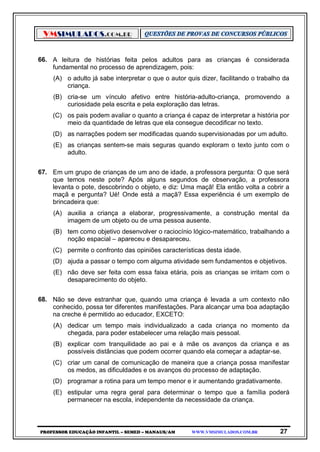 VMSIMULADOS.COM.BR
PROFESSOR EDUCAÇÃO INFANTIL – SEMED – MANAUS/AM WWW.VMSIMULADOS.COM.BR 27
66. A leitura de histórias feita pelos adultos para as crianças é considerada
fundamental no processo de aprendizagem, pois:
(A) o adulto já sabe interpretar o que o autor quis dizer, facilitando o trabalho da
criança.
(B) cria-se um vínculo afetivo entre história-adulto-criança, promovendo a
curiosidade pela escrita e pela exploração das letras.
(C) os pais podem avaliar o quanto a criança é capaz de interpretar a história por
meio da quantidade de letras que ela consegue decodificar no texto.
(D) as narrações podem ser modificadas quando supervisionadas por um adulto.
(E) as crianças sentem-se mais seguras quando exploram o texto junto com o
adulto.
67. Em um grupo de crianças de um ano de idade, a professora pergunta: O que será
que temos neste pote? Após alguns segundos de observação, a professora
levanta o pote, descobrindo o objeto, e diz: Uma maçã! Ela então volta a cobrir a
maçã e pergunta? Ué! Onde está a maçã? Essa experiência é um exemplo de
brincadeira que:
(A) auxilia a criança a elaborar, progressivamente, a construção mental da
imagem de um objeto ou de uma pessoa ausente.
(B) tem como objetivo desenvolver o raciocínio lógico-matemático, trabalhando a
noção espacial – apareceu e desapareceu.
(C) permite o confronto das opiniões características desta idade.
(D) ajuda a passar o tempo com alguma atividade sem fundamentos e objetivos.
(E) não deve ser feita com essa faixa etária, pois as crianças se irritam com o
desaparecimento do objeto.
68. Não se deve estranhar que, quando uma criança é levada a um contexto não
conhecido, possa ter diferentes manifestações. Para alcançar uma boa adaptação
na creche é permitido ao educador, EXCETO:
(A) dedicar um tempo mais individualizado a cada criança no momento da
chegada, para poder estabelecer uma relação mais pessoal.
(B) explicar com tranquilidade ao pai e à mãe os avanços da criança e as
possíveis distâncias que podem ocorrer quando ela começar a adaptar-se.
(C) criar um canal de comunicação de maneira que a criança possa manifestar
os medos, as dificuldades e os avanços do processo de adaptação.
(D) programar a rotina para um tempo menor e ir aumentando gradativamente.
(E) estipular uma regra geral para determinar o tempo que a família poderá
permanecer na escola, independente da necessidade da criança.
 