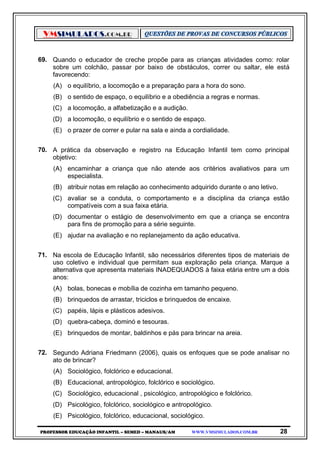 VMSIMULADOS.COM.BR
PROFESSOR EDUCAÇÃO INFANTIL – SEMED – MANAUS/AM WWW.VMSIMULADOS.COM.BR 28
69. Quando o educador de creche propõe para as crianças atividades como: rolar
sobre um colchão, passar por baixo de obstáculos, correr ou saltar, ele está
favorecendo:
(A) o equilíbrio, a locomoção e a preparação para a hora do sono.
(B) o sentido de espaço, o equilíbrio e a obediência a regras e normas.
(C) a locomoção, a alfabetização e a audição.
(D) a locomoção, o equilíbrio e o sentido de espaço.
(E) o prazer de correr e pular na sala e ainda a cordialidade.
70. A prática da observação e registro na Educação Infantil tem como principal
objetivo:
(A) encaminhar a criança que não atende aos critérios avaliativos para um
especialista.
(B) atribuir notas em relação ao conhecimento adquirido durante o ano letivo.
(C) avaliar se a conduta, o comportamento e a disciplina da criança estão
compatíveis com a sua faixa etária.
(D) documentar o estágio de desenvolvimento em que a criança se encontra
para fins de promoção para a série seguinte.
(E) ajudar na avaliação e no replanejamento da ação educativa.
71. Na escola de Educação Infantil, são necessários diferentes tipos de materiais de
uso coletivo e individual que permitam sua exploração pela criança. Marque a
alternativa que apresenta materiais INADEQUADOS à faixa etária entre um a dois
anos:
(A) bolas, bonecas e mobília de cozinha em tamanho pequeno.
(B) brinquedos de arrastar, triciclos e brinquedos de encaixe.
(C) papéis, lápis e plásticos adesivos.
(D) quebra-cabeça, dominó e tesouras.
(E) brinquedos de montar, baldinhos e pás para brincar na areia.
72. Segundo Adriana Friedmann (2006), quais os enfoques que se pode analisar no
ato de brincar?
(A) Sociológico, folclórico e educacional.
(B) Educacional, antropológico, folclórico e sociológico.
(C) Sociológico, educacional , psicológico, antropológico e folclórico.
(D) Psicológico, folclórico, sociológico e antropológico.
(E) Psicológico, folclórico, educacional, sociológico.
 