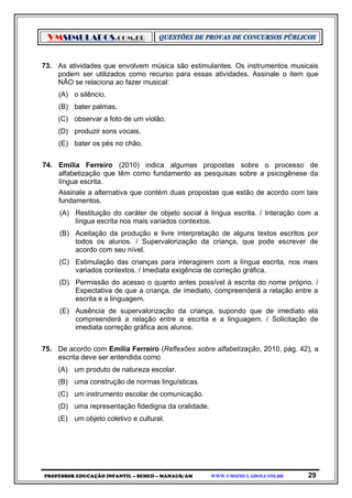 VMSIMULADOS.COM.BR
PROFESSOR EDUCAÇÃO INFANTIL – SEMED – MANAUS/AM WWW.VMSIMULADOS.COM.BR 29
73. As atividades que envolvem música são estimulantes. Os instrumentos musicais
podem ser utilizados como recurso para essas atividades. Assinale o item que
NÃO se relaciona ao fazer musical:
(A) o silêncio.
(B) bater palmas.
(C) observar a foto de um violão.
(D) produzir sons vocais.
(E) bater os pés no chão.
74. Emília Ferreiro (2010) indica algumas propostas sobre o processo de
alfabetização que têm como fundamento as pesquisas sobre a psicogênese da
língua escrita.
Assinale a alternativa que contém duas propostas que estão de acordo com tais
fundamentos.
(A) Restituição do caráter de objeto social à língua escrita. / Interação com a
língua escrita nos mais variados contextos.
(B) Aceitação da produção e livre interpretação de alguns textos escritos por
todos os alunos. / Supervalorização da criança, que pode escrever de
acordo com seu nível.
(C) Estimulação das crianças para interagirem com a língua escrita, nos mais
variados contextos. / Imediata exigência de correção gráfica.
(D) Permissão do acesso o quanto antes possível à escrita do nome próprio. /
Expectativa de que a criança, de imediato, compreenderá a relação entre a
escrita e a linguagem.
(E) Ausência de supervalorização da criança, supondo que de imediato ela
compreenderá a relação entre a escrita e a linguagem. / Solicitação de
imediata correção gráfica aos alunos.
75. De acordo com Emília Ferreiro (Reflexões sobre alfabetização, 2010, pág. 42), a
escrita deve ser entendida como
(A) um produto de natureza escolar.
(B) uma construção de normas linguísticas.
(C) um instrumento escolar de comunicação.
(D) uma representação fidedigna da oralidade.
(E) um objeto coletivo e cultural.
 