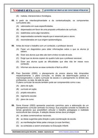 VMSIMULADOS.COM.BR
PROFESSOR EDUCAÇÃO INFANTIL – SEMED – MANAUS/AM WWW.VMSIMULADOS.COM.BR 3
(E) inatista, interacionista e fonológica.
05. A partir da interdisciplinaridade e da contextualização, os componentes
curriculares são:
(A) valorizados em suas especificidades.
(B) dispensados em favor de uma proposta unificadora de currículo.
(C) redefinidos como algo transitório.
(D) reaproveitados somente naquilo que é essencial para o aluno.
(E) reconsiderados em sua origem epistemológica.
06. Antes de iniciar o trabalho com um conteúdo, o professor deverá
(A) Fazer um diagnóstico para obter informações sobre o que os alunos já
sabem.
(B) Dizer aos alunos que eles são bem-vindos na sala de aula.
(C) Exigir que os alunos copiem do quadro tudo que o professor escrever.
(D) Dizer aos alunos quais as dificuldades que eles irão ter nesse novo
conteúdo.
(E) Informar aos alunos se esse conteúdo é fácil ou difícil.
07. Para Sacristán (2000), o planejamento do ensino abarca três dimensões
respectivamente: o plano curricular, no âmbito de determinação política e
macroorganizativo; o plano curricular da escola e o planejamento no âmbito dos
professores, ou seja, da sala de aula.
O plano curricular da escola também pode ser compreendido como o seu
(A) plano de ação.
(B) currículo em ação.
(C) projeto educativo.
(D) regimento escolar.
(E) plano de curso.
08. Sonia Kramer (2003) apresenta possíveis caminhos para a elaboração de um
planejamento curricular centrado na criança. Sua proposta consiste no trabalho de
temas geradores que possibilitem articular o trabalho pedagógico à realidade
sociocultural das crianças. A seleção desses temas deve privilegiar:
(A) as datas comemorativas nacionais.
(B) as ideias sugeridas pela direção e pela coordenação da escola.
(C) as manifestações feitas pelas crianças (e suas famílias).
(D) os conteúdos a serem ensinados na Educação Infantil.
 