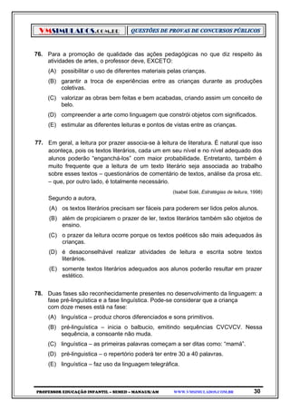 VMSIMULADOS.COM.BR
PROFESSOR EDUCAÇÃO INFANTIL – SEMED – MANAUS/AM WWW.VMSIMULADOS.COM.BR 30
76. Para a promoção de qualidade das ações pedagógicas no que diz respeito às
atividades de artes, o professor deve, EXCETO:
(A) possibilitar o uso de diferentes materiais pelas crianças.
(B) garantir a troca de experiências entre as crianças durante as produções
coletivas.
(C) valorizar as obras bem feitas e bem acabadas, criando assim um conceito de
belo.
(D) compreender a arte como linguagem que constrói objetos com significados.
(E) estimular as diferentes leituras e pontos de vistas entre as crianças.
77. Em geral, a leitura por prazer associa-se à leitura de literatura. É natural que isso
aconteça, pois os textos literários, cada um em seu nível e no nível adequado dos
alunos poderão “enganchá-los” com maior probabilidade. Entretanto, também é
muito frequente que a leitura de um texto literário seja associada ao trabalho
sobre esses textos – questionários de comentário de textos, análise da prosa etc.
– que, por outro lado, é totalmente necessário.
(Isabel Solé, Estratégias de leitura, 1998)
Segundo a autora,
(A) os textos literários precisam ser fáceis para poderem ser lidos pelos alunos.
(B) além de propiciarem o prazer de ler, textos literários também são objetos de
ensino.
(C) o prazer da leitura ocorre porque os textos poéticos são mais adequados às
crianças.
(D) é desaconselhável realizar atividades de leitura e escrita sobre textos
literários.
(E) somente textos literários adequados aos alunos poderão resultar em prazer
estético.
78. Duas fases são reconhecidamente presentes no desenvolvimento da linguagem: a
fase pré-linguística e a fase linguística. Pode-se considerar que a criança
com doze meses está na fase:
(A) linguística – produz choros diferenciados e sons primitivos.
(B) pré-linguística – inicia o balbucio, emitindo sequências CVCVCV. Nessa
sequência, a consoante não muda.
(C) linguística – as primeiras palavras começam a ser ditas como: “mamá”.
(D) pré-linguistica – o repertório poderá ter entre 30 a 40 palavras.
(E) linguística – faz uso da linguagem telegráfica.
 
