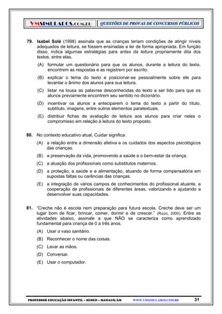VMSIMULADOS.COM.BR
PROFESSOR EDUCAÇÃO INFANTIL – SEMED – MANAUS/AM WWW.VMSIMULADOS.COM.BR 31
79. Isabel Solé (1998) assinala que as crianças teriam condições de atingir níveis
adequados de leitura, se fossem ensinadas a ler de forma apropriada. Em função
disso, indica algumas estratégias para antes da leitura propriamente dita dos
textos, entre elas,
(A) formular um questionário para que os alunos, durante a leitura do texto,
encontrem as respostas e as registrem por escrito.
(B) explicar o tema do texto e posicionar-se pessoalmente sobre ele para
levantar o ânimo dos alunos para sua leitura.
(C) listar na lousa as palavras desconhecidas do texto a ser lido para que os
alunos previamente encontrem seu sentido no dicionário.
(D) incentivar os alunos a anteciparem o tema do texto a partir do título,
subtítulo, imagens, entre outros elementos paratextuais.
(E) distribuir fichas de avaliação de leitura aos alunos para criar neles o
compromisso em relação à leitura do texto proposto.
80. No contexto educativo atual, Cuidar significa:
(A) a relação entre a dimensão afetiva e os cuidados dos aspectos psicológicos
das crianças.
(B) a preservação da vida, promovendo a saúde e o bem-estar da criança.
(C) a atuação dos profissionais como substitutos maternos.
(D) a proteção, a saúde e a alimentação, atuando de forma compensatória em
supostas faltas ou carências das crianças.
(E) a integração de vários campos de conhecimentos do profissional atuante, a
cooperação de profissionais de diferentes áreas, valorizando e ajudando a
desenvolver suas capacidades.
81. “Creche não é escola nem preparação para futura escola. Creche deve ser um
lugar bom de ficar, brincar, comer, dormir e de crescer.” (Rizzo, 2000). Entre as
atividades abaixo, assinale a que NÃO se caracteriza como aprendizado
fundamental para criança de 0 a três anos.
(A) Usar o vaso sanitário.
(B) Reconhecer o nome das coisas.
(C) Lavar as mãos.
(D) Conversar.
(E) Usar o computador.
 